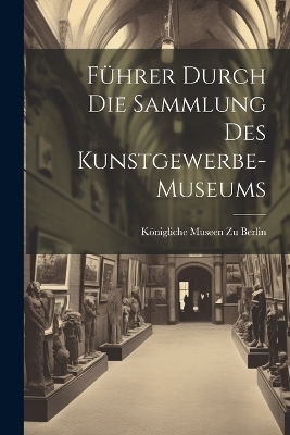 F&uuml;hrer Durch Die Sammlung Des Kunstgewerbe-Museums - K&ouml;nigliche Museen zu Berlin