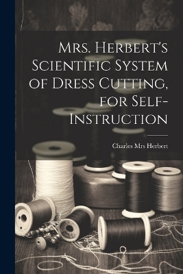 Mrs. Herbert's Scientific System of Dress Cutting, for Self-instruction - Charles [From Old Catalog] Herbert
