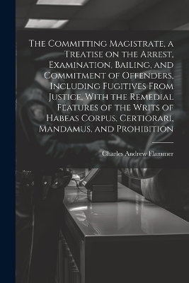 The Committing Magistrate, a Treatise on the Arrest, Examination, Bailing, and Commitment of Offenders, Including Fugitives From Justice, With the Remedial Features of the Writs of Habeas Corpus, Certiorari, Mandamus, and Prohibition