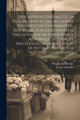 Description générale de la ville de Lyon et des anciennes provinces du Lyonnais & du Beaujolais. Publièe et annotée par la Société de topographie historique de Lyon, et précédée d'une notice sur N. de Nicolay par Victor Advielle