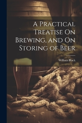 A Practical Treatise On Brewing, and On Storing of Beer - William Black