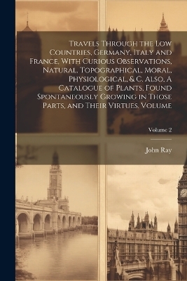 Travels Through the Low Countries, Germany, Italy and France, With Curious Observations, Natural, Topographical, Moral, Physiological, & c. Also, A Catalogue of Plants, Found Spontaneously Growing in Those Parts, and Their Virtues. Volume; Volume 2 - Ray John 1627-1705