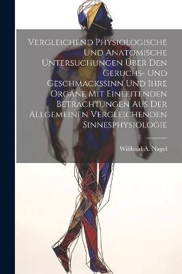 Vergleichend Physiologische Und Anatomische Untersuchungen &Uuml;ber Den Geruchs- Und Geschmackssinn Und Ihre Organe Mit Einleitenden Betrachtungen Aus Der Allgemeinen Vergleichenden Sinnesphysiologie - Wilibald A Nagel
