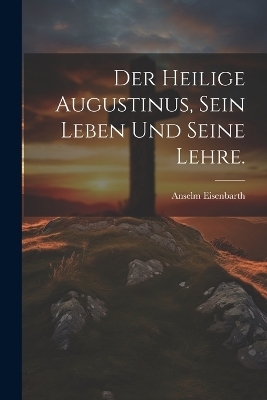 Der heilige Augustinus, sein Leben und seine Lehre. - Anselm Eisenbarth