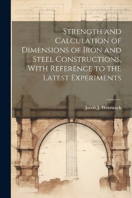 Strength and Calculation of Dimensions of Iron and Steel Constructions, With Reference to the Latest Experiments - Jacob J B 1845 Weyrauch