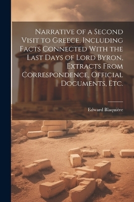 Narrative of a Second Visit to Greece, Including Facts Connected With the Last Days of Lord Byron, Extracts From Correspondence, Official Documents, etc.