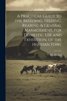 A Practical Guide to the Breeding, Feeding, Rearing & General Management, for Domestic use and Exhibition, of the Houdan Fowl - Charles Lee