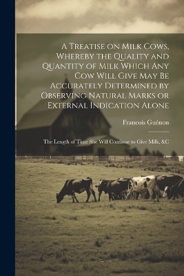 A Treatise on Milk Cows, Whereby the Quality and Quantity of Milk Which any cow Will Give may be Accurately Determined by Observing Natural Marks or External Indication Alone; the Length of Time she Will Continue to Give Milk, &c - Gu&eacute;non Francois 1796-1855
