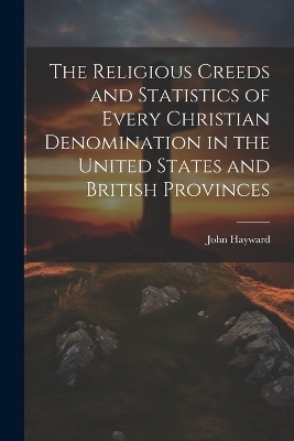 The Religious Creeds and Statistics of Every Christian Denomination in the United States and British Provinces - John Hayward
