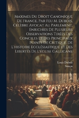 Maximes Du Droit Canonique De France, Par Feu M. Dubois, C&eacute;l&egrave;bre Avocat Au Parlement, Enrichies De Plusieurs Observations Tir&eacute;es Des Conciles Et Des Principaux Points De Critique, De L'histoire Eccl&eacute;siastique Et Des Libert&eacute;s De L'&eacute;glise Gallicane - Louis DuBois,  Simon