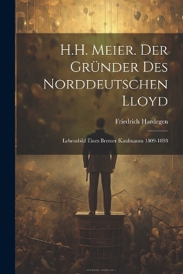 H.H. Meier. Der Gr&uuml;nder Des Norddeutschen Lloyd - Friedrich Hardegen