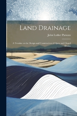 Land Drainage; a Treatise on the Design and Construction of Open and Closed Drains - John Luther Parsons