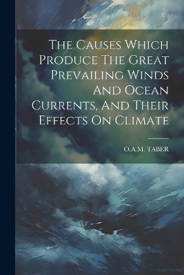The Causes Which Produce The Great Prevailing Winds And Ocean Currents, And Their Effects On Climate - O a M Taber