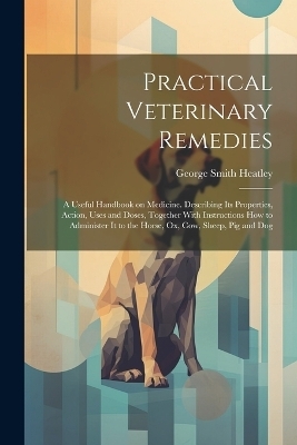 Practical Veterinary Remedies; a Useful Handbook on Medicine. Describing its Properties, Action, Uses and Doses, Together With Instructions how to Administer it to the Horse, ox, cow, Sheep, pig and Dog - George Smith Heatley