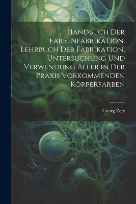 Handbuch der Farbenfabrikation. Lehrbuch der Fabrikation, Untersuchung und Verwendung aller in der Praxis vorkommenden K&ouml;rperfarben - Georg Zerr