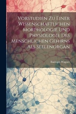 Vorstudien Zu Einer Wissenschaftlichen Morphologie Und Physiologie Des Menschlichen Gehirns Als Seelenorgan - Rudolph Wagner