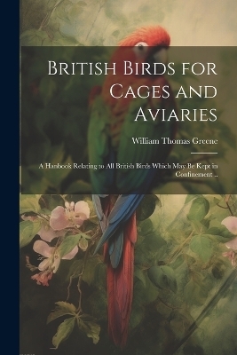 British Birds for Cages and Aviaries; a Hanbook Relating to all British Birds Which may be Kept in Confinement .. - William Thomas Greene