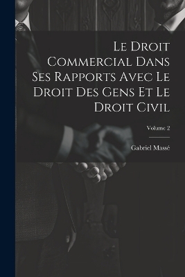 Le Droit Commercial Dans Ses Rapports Avec Le Droit Des Gens Et Le Droit Civil; Volume 2 - Gabriel Mass&eacute;