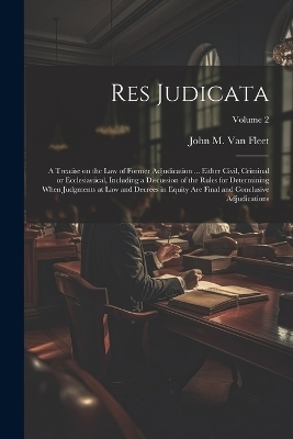Res Judicata; a Treatise on the law of Former Adjudication ... Either Civil, Criminal or Ecclesiastical, Including a Discussion of the Rules for Determining When Judgments at law and Decrees in Equity are Final and Conclusive Adjudications; Volume 2