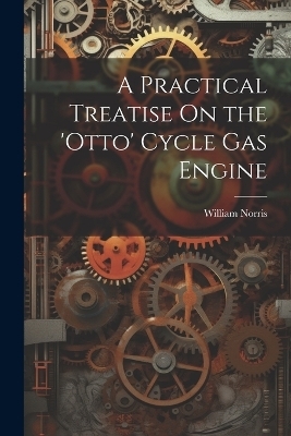 A Practical Treatise On the 'otto' Cycle Gas Engine - William Norris