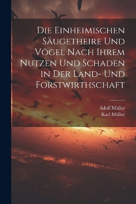 Die Einheimischen Säugetheire Und Vögel Nach Ihrem Nutzen Und Schaden in Der Land- Und Forstwirthschaft - Adolf Müller, Karl Müller