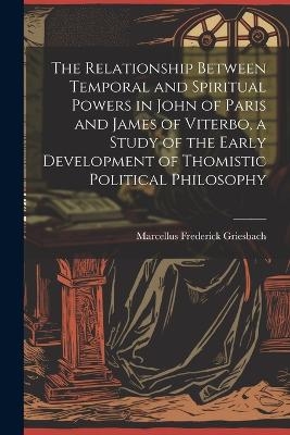 The Relationship Between Temporal and Spiritual Powers in John of Paris and James of Viterbo, a Study of the Early Development of Thomistic Political Philosophy - Marcellus Frederick Griesbach