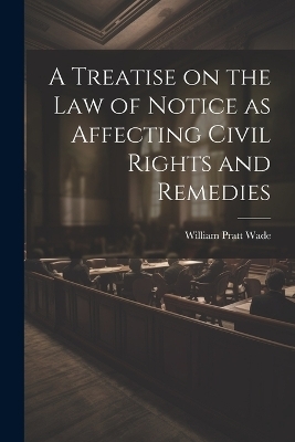 A Treatise on the law of Notice as Affecting Civil Rights and Remedies - William Pratt Wade