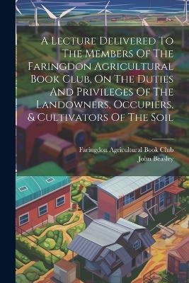 A Lecture Delivered To The Members Of The Faringdon Agricultural Book Club, On The Duties And Privileges Of The Landowners, Occupiers, & Cultivators Of The Soil - John Beasley