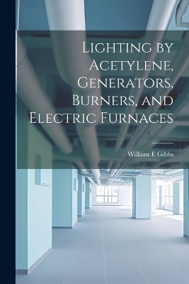 Lighting by Acetylene, Generators, Burners, and Electric Furnaces - William E Gibbs