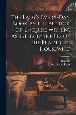 The Lady's Every-Day Book, by the Author of 'enquire Within', Assisted by the Ed. of 'the Practical Housewife' - Robert Kemp Philp, J Bennett