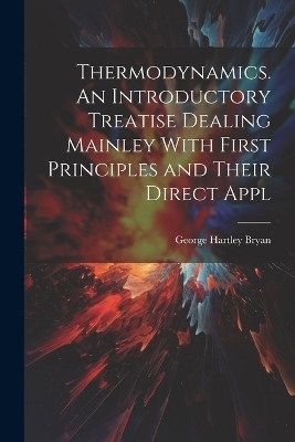 Thermodynamics. An Introductory Treatise Dealing Mainley With First Principles and Their Direct Appl - George Hartley Bryan