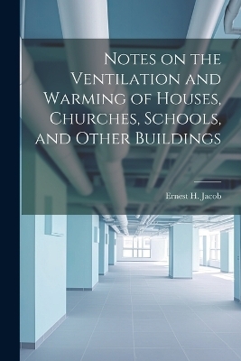 Notes on the Ventilation and Warming of Houses, Churches, Schools, and Other Buildings - Ernest H Jacob