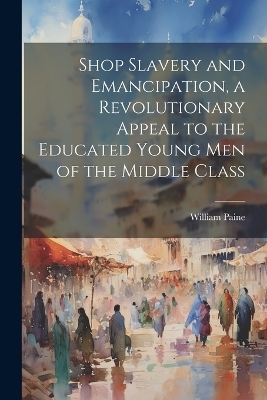 Shop Slavery and Emancipation, a Revolutionary Appeal to the Educated Young Men of the Middle Class - William Paine