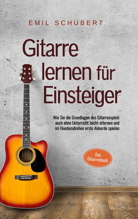 Gitarre lernen f&uuml;r Einsteiger - Wie Sie die Grundlagen des Gitarrenspiels auch ohne Unterricht leicht erlernen und im Handumdrehen erste Akkorde spielen - Das Gitarrenbuch - Emil Schubert