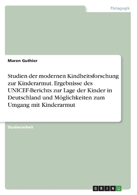 Studien der modernen Kindheitsforschung zur Kinderarmut. Ergebnisse des UNICEF-Berichts zur Lage der Kinder in Deutschland und MÃ¶glichkeiten zum Umgang mit Kinderarmut