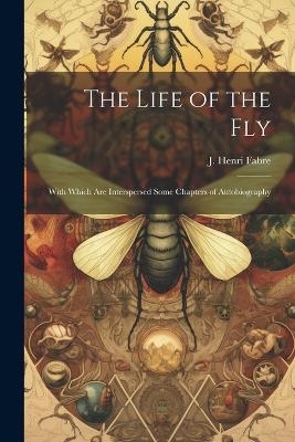 The Life of the Fly; With Which are Interspersed Some Chapters of Autobiography - J Henri Fabre