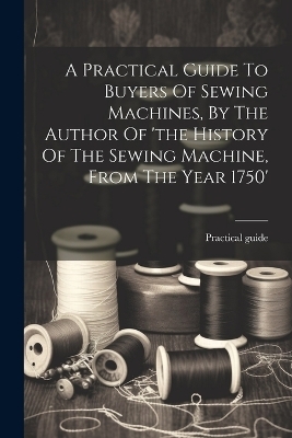 A Practical Guide To Buyers Of Sewing Machines, By The Author Of 'the History Of The Sewing Machine, From The Year 1750' - Practical Guide