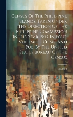 Census Of The Philippine Islands, Taken Under The Direction Of The Philippine Commission In The Year 1903, In Four Volumes ... Comp. And Pub. By The United States Bureau Of The Census; Volume 3