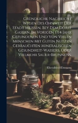 Gr&uuml;ndliche Nachricht wegen des ohnweit der Stadt Meissen, bey dem Dorff Gasern, im vorigen 1714 Jahr gefundenen und von vielen Menschen mit guten Nutzen gebrauchten Mineralischen Gesundheit-Wassers, oder vielmehr Sauer-Brunnens. - Ehrenfried Tittmann