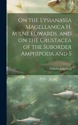 On the Lysianassa Magellanica H. Milne Edwards, and on the Crustacea of the Suborder Amphipoda and S - Wilhelm Lilljeborg