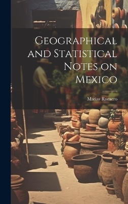 Geographical and Statistical Notes on Mexico - Mat&iacute;as Romero