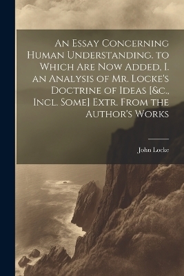 An Essay Concerning Human Understanding. to Which Are Now Added, I. an Analysis of Mr. Locke's Doctrine of Ideas [&c., Incl. Some] Extr. From the Author's Works