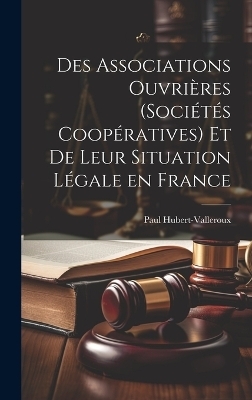 Des Associations Ouvri&egrave;res (Soci&eacute;t&eacute;s Coop&eacute;ratives) et de Leur Situation L&eacute;gale en France - Paul Hubert-Valleroux
