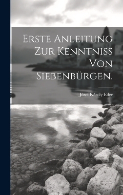 Erste Anleitung zur Kenntniss von Siebenb&uuml;rgen. - J&oacute;zef K&aacute;roly Eder