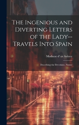 The Ingenious and Diverting Letters of the Lady--travels Into Spain; Describing the Devotions, Nunne