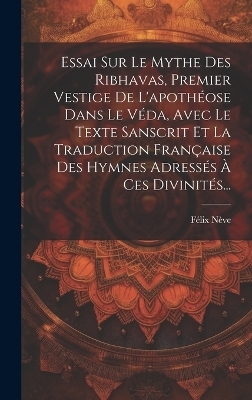 Essai Sur Le Mythe Des Ribhavas, Premier Vestige De L'apoth&eacute;ose Dans Le V&eacute;da, Avec Le Texte Sanscrit Et La Traduction Fran&ccedil;aise Des Hymnes Adress&eacute;s &Agrave; Ces Divinit&eacute;s... - F&eacute;lix N&egrave;ve