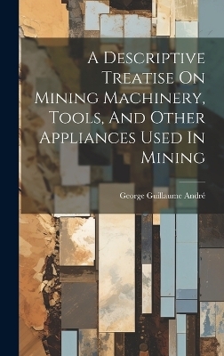 A Descriptive Treatise On Mining Machinery, Tools, And Other Appliances Used In Mining - George Guillaume André