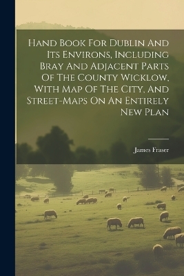 Hand Book For Dublin And Its Environs, Including Bray And Adjacent Parts Of The County Wicklow, With Map Of The City, And Street-maps On An Entirely New Plan