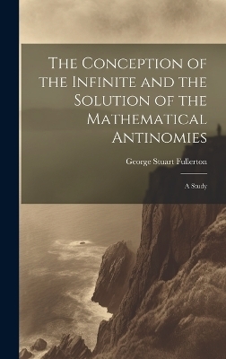 The Conception of the Infinite and the Solution of the Mathematical Antinomies [microform] - George Stuart Fullerton