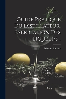 Guide Pratique Du Distillateur, Fabrication Des Liqueurs... - &Eacute;douard Robinet
